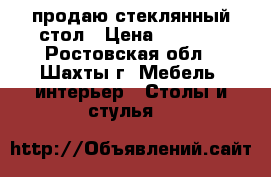 продаю стеклянный стол › Цена ­ 5 500 - Ростовская обл., Шахты г. Мебель, интерьер » Столы и стулья   